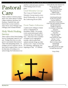 Please continue to hold in prayer those who cannot attend worship: Lillian Anderson, Jim Bone, Pat Budzius, Charlotte Hart, and Karen Hart, Leona Lenschow, Mary Moen, Gerry Pittenger, Jane Pittenger, and Norman Stromer. Holy Week Healing Service There will be a Holy Week Healing Service Wednesday, March 23, at 7 pm. Perhaps this year you carry grief or uncertainty that seems at odds with anticipating Easter. Or perhaps you love someone who is, and want to support them. Join us for this time of worship as we acknowledge the brokenness in us and the world and open ourselves to the healing touch of God's grace. Grief Ministry Group The Cross of Christ Grief Ministry Group meets every third Wednesday at 10 am in the Gathering Room (202). From Pastor Adrienne A pastor/poet colleague of mine serves a congregation in Ketchikan, Alaska. He recently wrote a poem about grief called "Grief is the Bear who Makes her Den." There have been a number of deaths in our congregation recently, which creates fresh sadness and also brings up older griefs as well. I hope you find this as comforting, challenging, and inspiring as I did. Pr. Adrienne Grief is the bear who makes her den Far too close for comfort, The beast famous For cornering his victims Then letting them live Without escape, Growling in their face. Grief demands honesty It will not be forgotten. Grief has 1000 faces And nearly as many masks. Grief is the most exquisite tormentor And the finest teacher, A builder of character Or a destroyer of humanity. If you love, Grief will find you. If you dare, Grief will catch you. But if you hide, Grief will lick her chops And say, "I win." Because grief is life, There is no way around Only through Into the dark With nothing but love for light No matter how dim it be. George Pasley