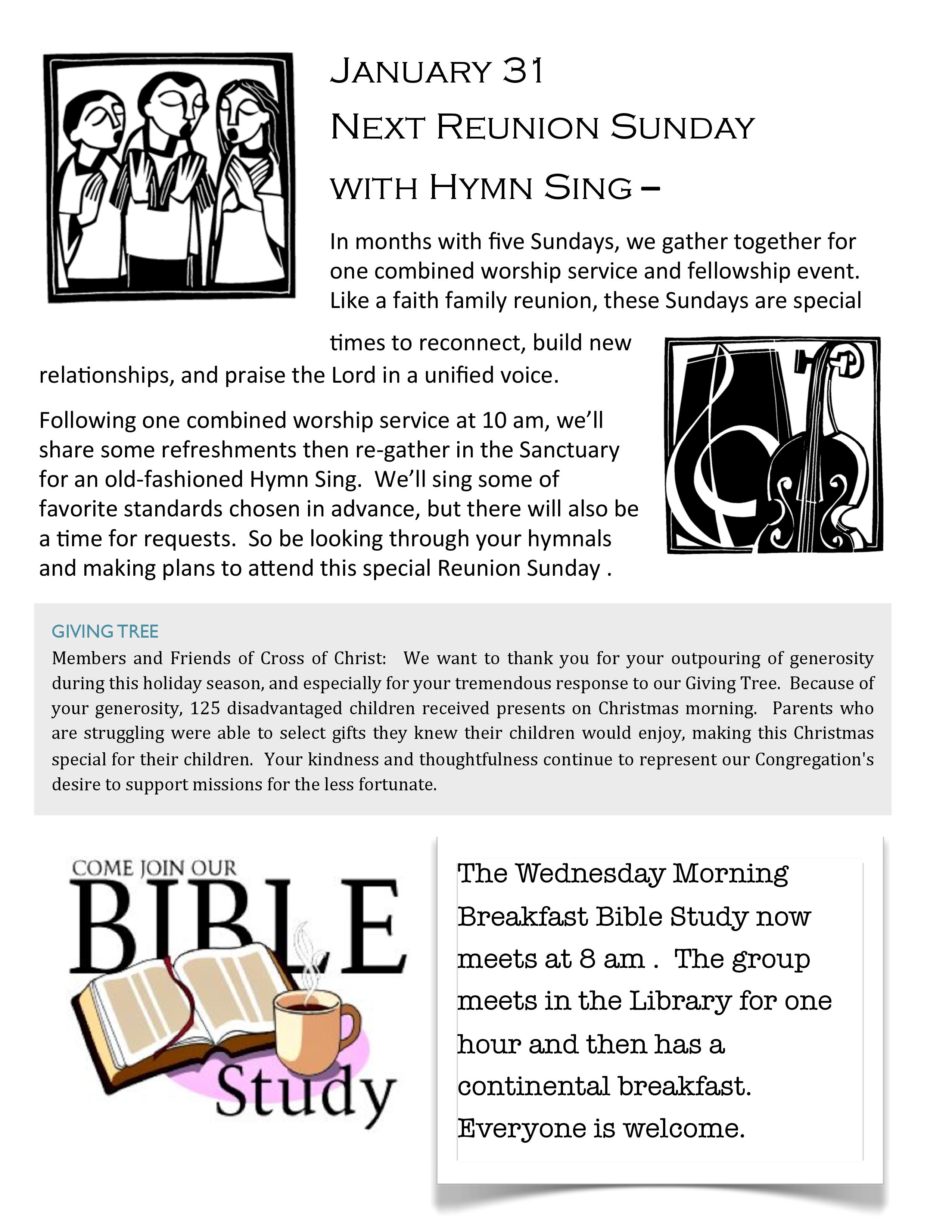 January 31 Next Reunion Sunday with Hymn Sing – In months with five Sundays, we gather together for one combined worship service and fellowship event. Like a faith family reunion, these Sundays are special >mes to reconnect, build new rela>onships, and praise the Lord in a unified voice. Following one combined worship service at 10 am, we’ll share some refreshments then re-­‐gather in the Sanctuary for an old-­‐fashioned Hymn Sing. We’ll sing some of favorite standards chosen in advance, but there will also be a >me for requests. So be looking through your hymnals and making plans to aGend this special Reunion Sunday .